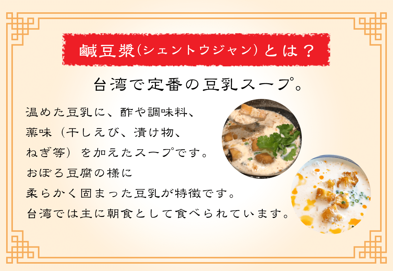鹹豆漿（シェントウジャン）とは？
			  台湾で定番の豆乳スープ。
			  温めた豆乳に、酢や調味料、
薬味（干しえび、漬け物、
ねぎ等）を加えたスープです。
おぼろ豆腐の様に
柔らかく固まった豆乳が特徴です。
台湾では主に朝食として食べられています。
