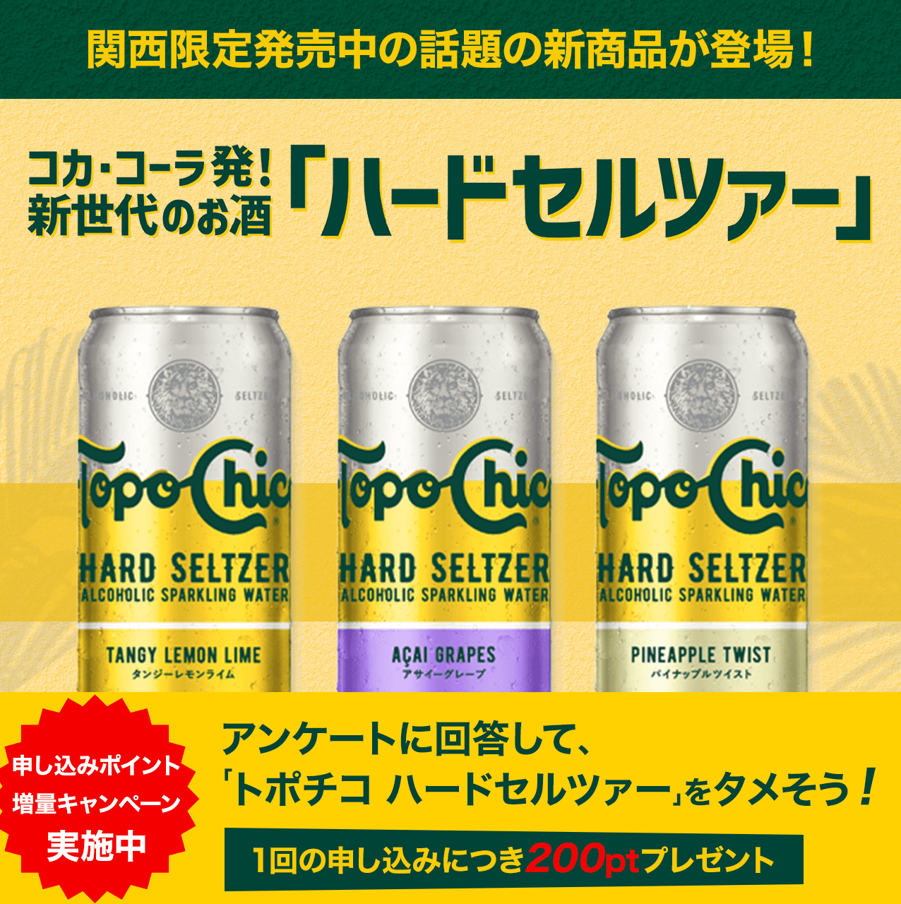関西限定発売中の話題の新商品が登場! コカ・コーラ発! 新世代のお酒「ハードセルツァー」 申し込みポイント増量キャンペーン実施中 アンケートに回答して、「トポチコ ハードセルツァー」をタメそう! 1回の申し込みにつき200ptプレゼント