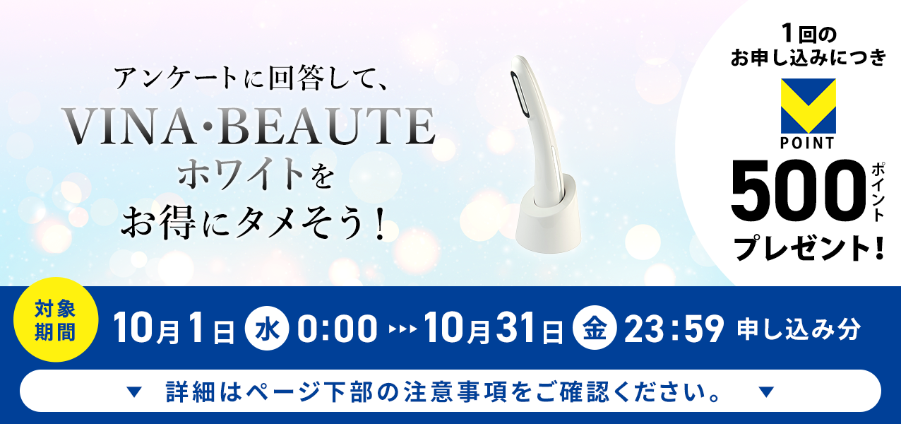 アンケートに回答して、VINA・BEAUTE(ヴィーナ・ボーテ)ホワイトをお得にタメそう!1回のお申し込みにつきVポイント500ポイントプレゼント!
対象期間10月1日(水)0:00〜10月31日(金)23:59申し込み分 詳細はページ下部の注意事項をご確認ください。