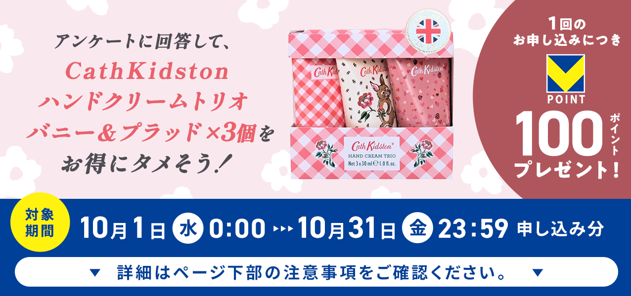アンケートに回答して、CathKidston ハンドクリームトリオ バニー＆プラッド×3個をお得にタメそう！１回のお申し込みにつきVポイント100ポイントプレゼント！
対象期間10月1日（水）0:00〜10月31日（金）23:59申し込み分　詳細はページ下部の注意事項をご確認ください。
