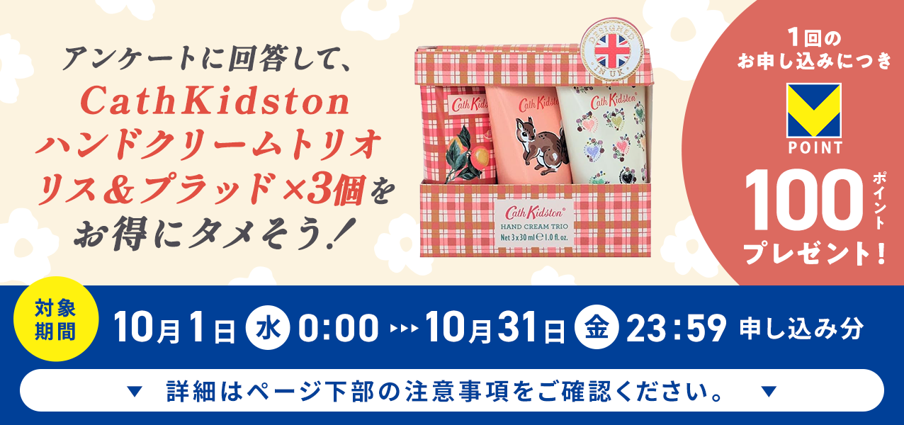 アンケートに回答して、CathKidston ハンドクリームトリオ リス＆プラッド×3個をお得にタメそう！１回のお申し込みにつきVポイント100ポイントプレゼント！
対象期間10月1日（水）0:00〜10月31日（金）23:59申し込み分　詳細はページ下部の注意事項をご確認ください。