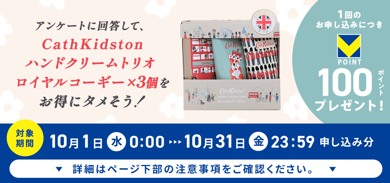 アンケートに回答して、CathKidston ハンドクリームトリオ ロイヤルコーギー×3個をお得にタメそう！１回のお申し込みにつきVポイント100ポイントプレゼント！
対象期間10月1日（水）0:00〜10月31日（金）23:59申し込み分　詳細はページ下部の注意事項をご確認ください。