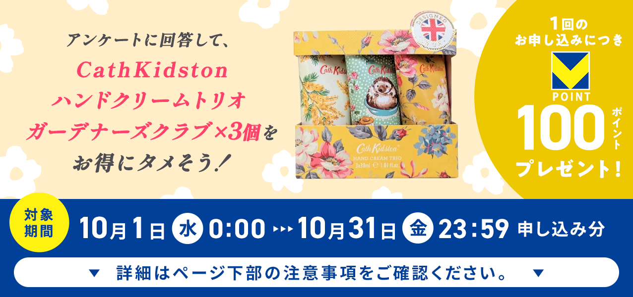 アンケートに回答して、CathKidston ハンドクリームトリオ ガーデナーズクラブ×3個をお得にタメそう!1回のお申し込みにつきVポイント100ポイントプレゼント!
対象期間10月1日(水)0:00〜10月31日(金)23:59申し込み分 詳細はページ下部の注意事項をご確認ください。