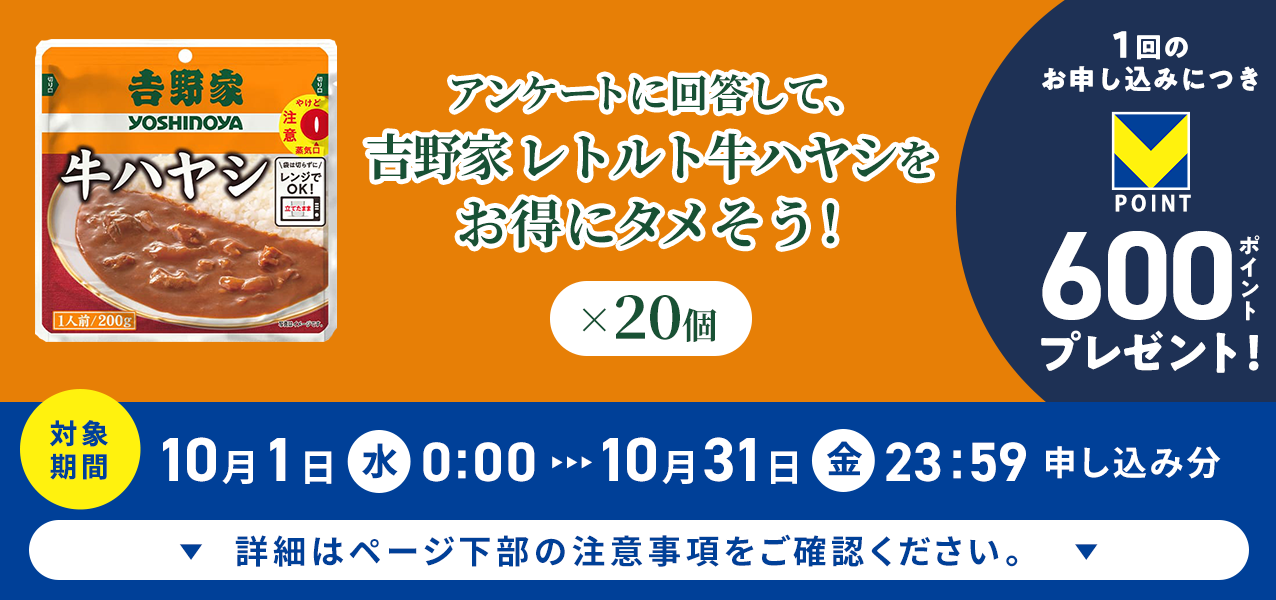 アンケートに回答して、吉野家 レトルト牛ハヤシ×20個をお得にタメそう!1回のお申し込みにつきVポイント600ポイントプレゼント!
対象期間10月1日(水)0:00〜10月31日(金)23:59申し込み分 詳細はページ下部の注意事項をご確認ください。
