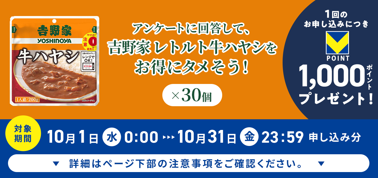 アンケートに回答して、吉野家 レトルト牛ハヤシ×30個をお得にタメそう!1回のお申し込みにつきVポイント1000ポイントプレゼント!
対象期間10月1日(水)0:00〜10月31日(金)23:59申し込み分 詳細はページ下部の注意事項をご確認ください。