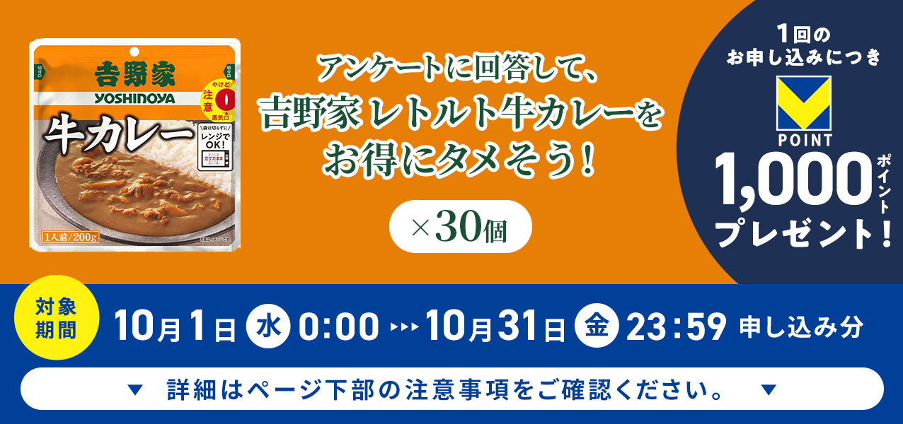 アンケートに回答して、吉野家 レトルト牛カレー×30個をお得にタメそう!1回のお申し込みにつきVポイント1000ポイントプレゼント!
対象期間10月1日(水)0:00〜10月31日(金)23:59申し込み分 詳細はページ下部の注意事項をご確認ください。