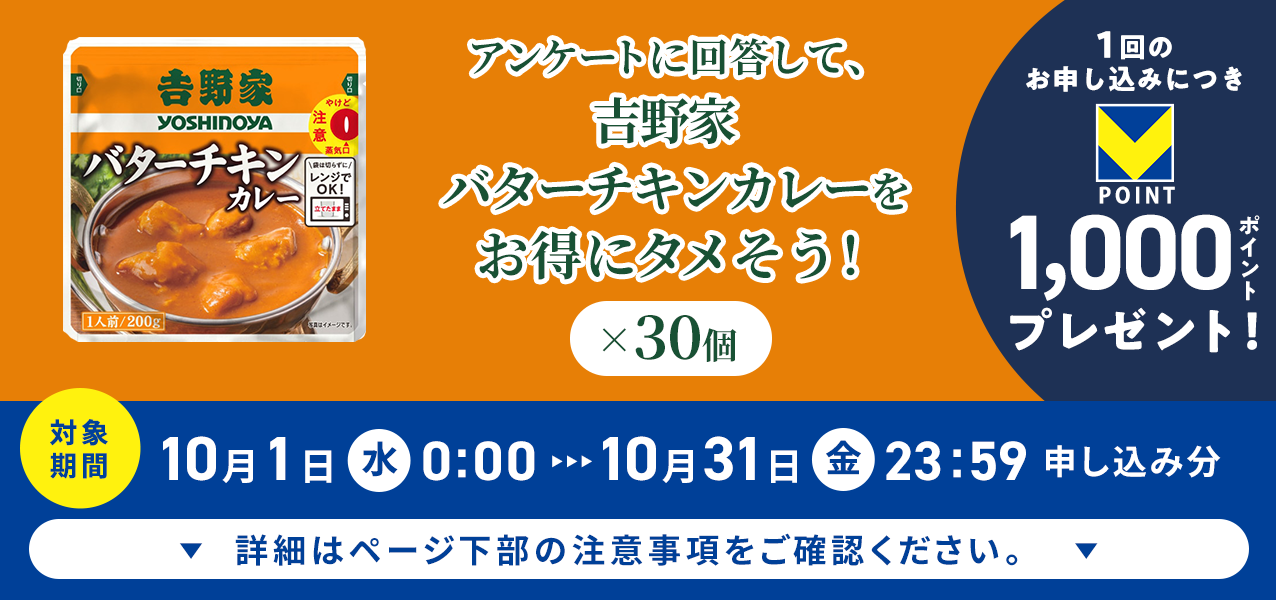 アンケートに回答して、吉野家 バターチキンカレー×30個をお得にタメそう!1回のお申し込みにつきVポイント1000ポイントプレゼント!
対象期間10月1日(水)0:00〜10月31日(金)23:59申し込み分 詳細はページ下部の注意事項をご確認ください。