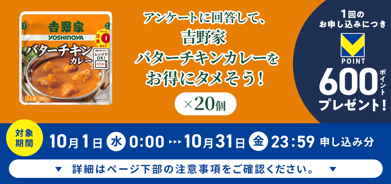 アンケートに回答して、吉野家 バターチキンカレー×20個をお得にタメそう!1回のお申し込みにつきVポイント600ポイントプレゼント!
対象期間10月1日(水)0:00〜10月31日(金)23:59申し込み分 詳細はページ下部の注意事項をご確認ください。