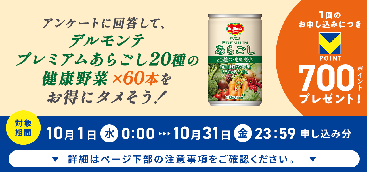 アンケートに回答して、プレミアムあらごし20種の健康野菜×60本をお得にタメそう!1回のお申し込みにつきVポイント700ポイントプレゼント!
対象期間10月1日(水)0:00〜10月31日(金)23:59申し込み分 詳細はページ下部の注意事項をご確認ください。