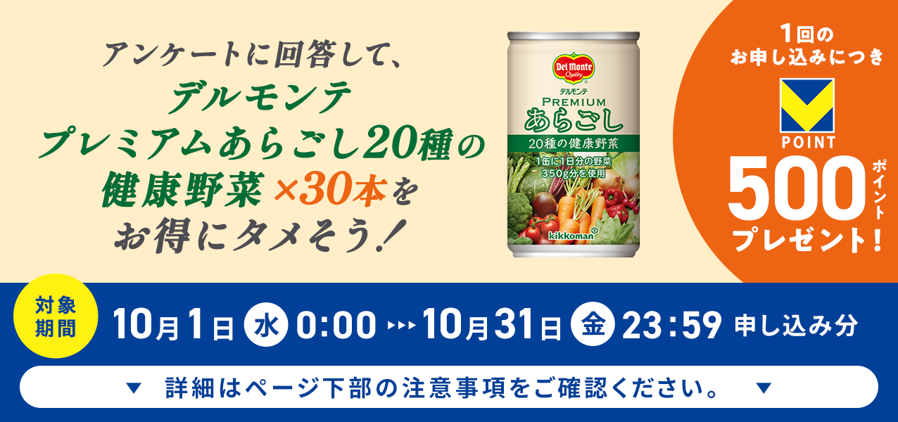 アンケートに回答して、プレミアムあらごし20種の健康野菜×30本をお得にタメそう!1回のお申し込みにつきVポイント500ポイントプレゼント!
対象期間10月1日(水)0:00〜10月31日(金)23:59申し込み分 詳細はページ下部の注意事項をご確認ください。