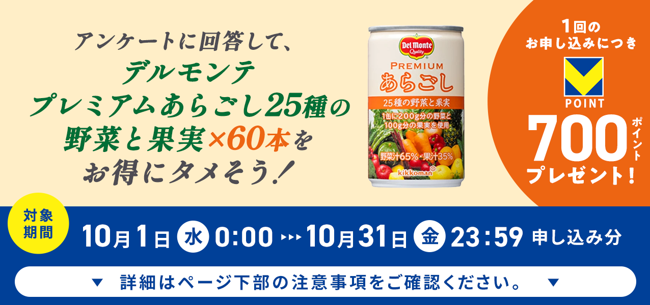 アンケートに回答して、プレミアムあらごし25種の野菜と果実×60本をお得にタメそう!1回のお申し込みにつきVポイント700ポイントプレゼント!
対象期間10月1日(水)0:00〜10月31日(金)23:59申し込み分 詳細はページ下部の注意事項をご確認ください。