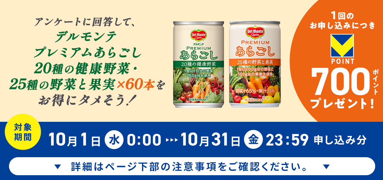 アンケートに回答して、プレミアムあらごし20種の健康野菜・25種の野菜と果実 2種60本をお得にタメそう!1回のお申し込みにつきVポイント700ポイントプレゼント!
対象期間10月1日(水)0:00〜10月31日(金)23:59申し込み分 詳細はページ下部の注意事項をご確認ください。