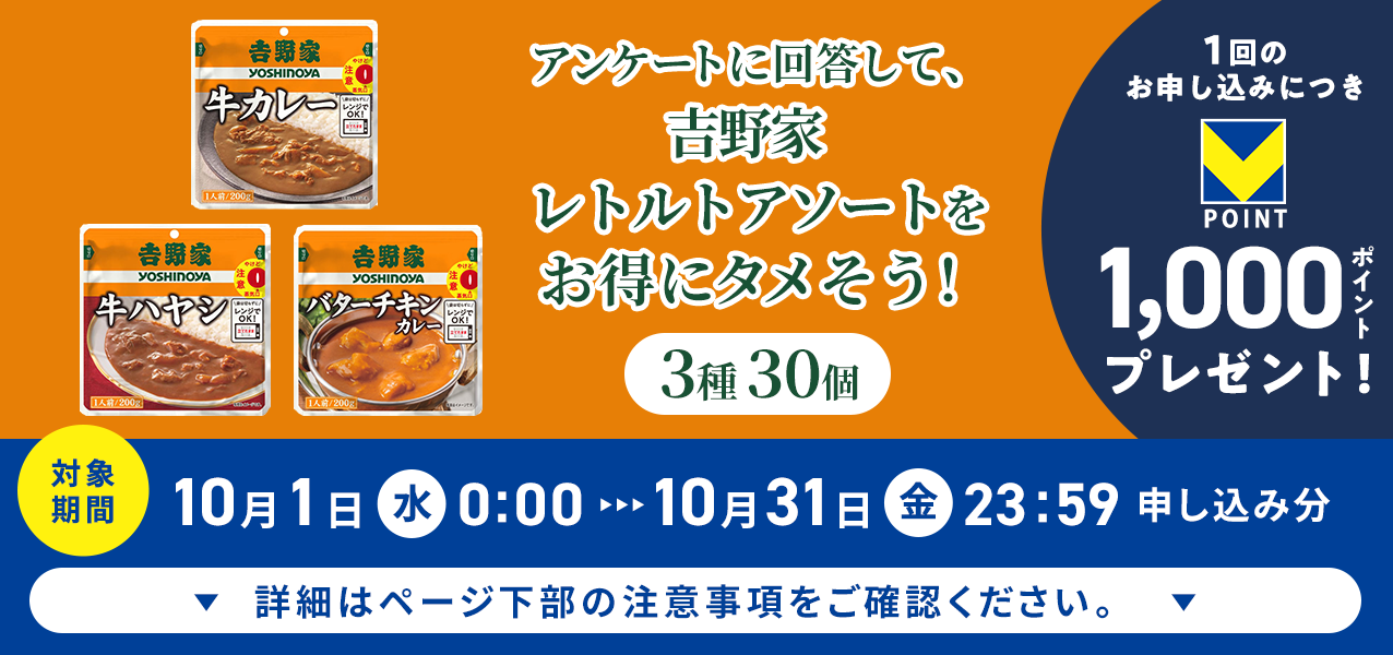アンケートに回答して、吉野家 レトルトアソート 3種30個をお得にタメそう!1回のお申し込みにつきVポイント1000ポイントプレゼント!
対象期間10月1日(水)0:00〜10月31日(金)23:59申し込み分 詳細はページ下部の注意事項をご確認ください。