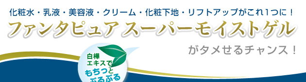 化粧水・乳液・美容液・クリーム・化粧下地・リフトアップがこれ1つに! ファンタピュア スーパーモイストゲルがタメせるチャンス!