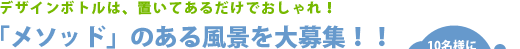デザインボトルは、置いてあるだけでおしゃれ！ 「メソッド」のある風景を大募集！！