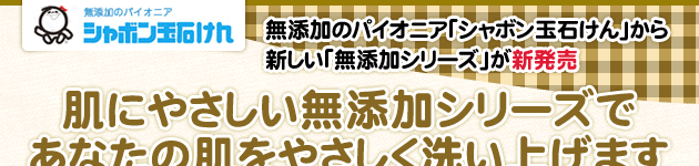 無添加のパイオニア「シャボン玉石けん」から
新しい「無添加シリーズ」が新発売 肌にやさしい無添加シリーズで
あなたの肌をやさしく洗い上げます