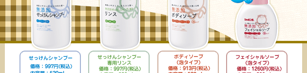 せっけんシャンプー
価格:997円(税込)
内容量:520mL せっけんシャンプー
専用リンス
価格:997円(税込)
内容量:520mL
ボディソープ
(泡タイプ)
価格:913円(税込)
内容量:520mL フェイシャルソープ
(泡タイプ)
価格:1260円(税込)
内容量:200mL