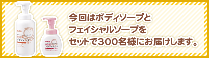 今回はボディソープと
フェイシャルソープを
セットで300名様にお届けします。