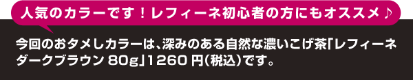 人気のカラーです!
レフィーネ初心者の方にもオススメ♪
今回のおタメしカラーは、深みのある自然な濃いこげ茶「レフィーネダークブラウン80g」1260円(税込)です。
