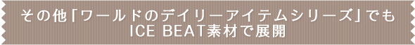 その他「ワールドのデイリーアイテムシリーズ」でもICE BEAT素材で展開