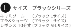 Lサイズ ブラックシリーズ
キャミソール (ブラック Lサイズ)
ブラ&ショーツ (ブラック Lサイズ)
レギンス 10分丈 (ブラック M-Lサイズ)