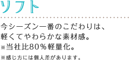 ソフト 今シーズン一番のこだわりは、
軽くてやわらかな素材感。※当社比80%軽量化。※感じ方には個人差があります。