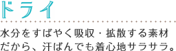ドライ
水分をすばやく吸収・拡散する素材だから、
汗ばんでも着心地サラサラ。