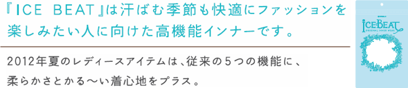 『ICE BEAT』は汗ばむ季節も快適にファッションを
楽しみたい人に向けた高機能インナーです。
2012年夏のレディースアイテムは、従来の5つの機能に、柔らかさとか〜るい着心地をプラス。