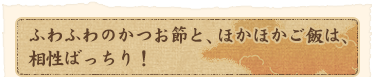ふわふわのかつお節と、ほかほかご飯は、相性ばっちり!