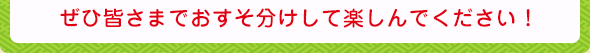 ぜひ皆さまでおすそ分けして楽しんでください!