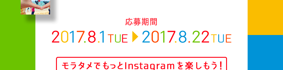 応募期間 2017.8.1 TUE > 2017.8.22 THU モラタメでもっとInstagramを楽しもう! をテーマに編集部がフォトコンテストをご用意しました! テーマは2つ! お好きなテーマで写真を撮っていただき、 #モラタメフォト部をつけてInstagramに投稿すれば応募完了です! 皆さまのステキなお写真をお待ちしております。