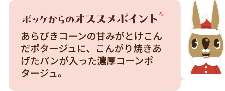 あらびきコーンの甘みがとけこんだポタージュに、こんがり焼きあげたパンが入った濃厚コーンポタージュ。