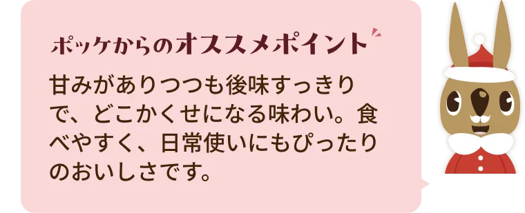 甘みがありつつも後味すっきりで、どこかくせになる味わい。食べやすく、日常使いにもぴったりのおいしさです。
